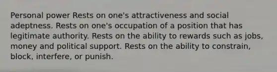 Personal power Rests on one's attractiveness and social adeptness. Rests on one's occupation of a position that has legitimate authority. Rests on the ability to rewards such as jobs, money and political support. Rests on the ability to constrain, block, interfere, or punish.