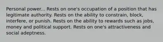 Personal power... Rests on one's occupation of a position that has legitimate authority. Rests on the ability to constrain, block, interfere, or punish. Rests on the ability to rewards such as jobs, money and political support. Rests on one's attractiveness and social adeptness.