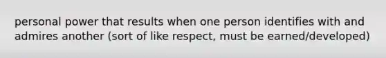 personal power that results when one person identifies with and admires another (sort of like respect, must be earned/developed)