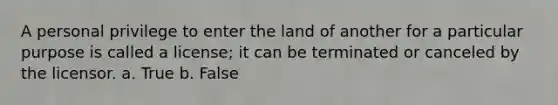 A personal privilege to enter the land of another for a particular purpose is called a license; it can be terminated or canceled by the licensor. a. True b. False