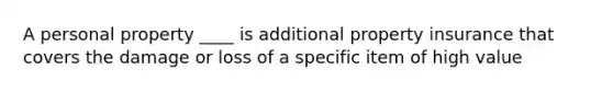 A personal property ____ is additional property insurance that covers the damage or loss of a specific item of high value