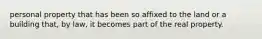 personal property that has been so affixed to the land or a building that, by law, it becomes part of the real property.