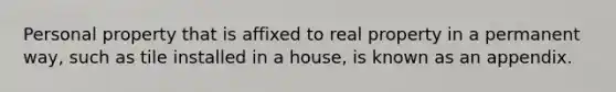 Personal property that is affixed to real property in a permanent way, such as tile installed in a house, is known as an appendix.