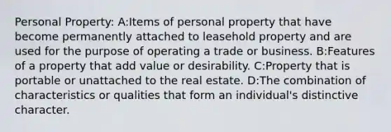 Personal Property: A:Items of personal property that have become permanently attached to leasehold property and are used for the purpose of operating a trade or business. B:Features of a property that add value or desirability. C:Property that is portable or unattached to the real estate. D:The combination of characteristics or qualities that form an individual's distinctive character.