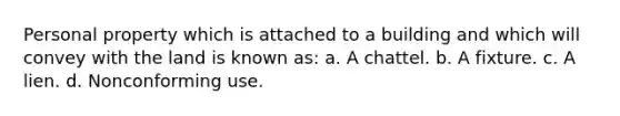 Personal property which is attached to a building and which will convey with the land is known as: a. A chattel. b. A fixture. c. A lien. d. Nonconforming use.