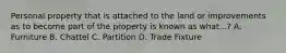 Personal property that is attached to the land or improvements as to become part of the property is known as what...? A. Furniture B. Chattel C. Partition D. Trade Fixture