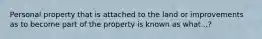 Personal property that is attached to the land or improvements as to become part of the property is known as what...?