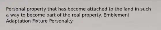 Personal property that has become attached to the land in such a way to become part of the real property. Emblement Adaptation Fixture Personalty