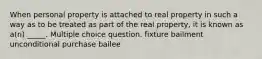 When personal property is attached to real property in such a way as to be treated as part of the real property, it is known as a(n) _____. Multiple choice question. fixture bailment unconditional purchase bailee