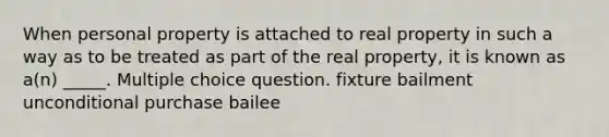 When personal property is attached to real property in such a way as to be treated as part of the real property, it is known as a(n) _____. Multiple choice question. fixture bailment unconditional purchase bailee