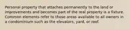 Personal property that attaches permanently to the land or improvements and becomes part of the real property is a fixture. Common elements refer to those areas available to all owners in a condominium such as the elevators, yard, or roof.