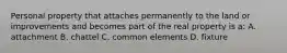 Personal property that attaches permanently to the land or improvements and becomes part of the real property is a: A. attachment B. chattel C. common elements D. fixture