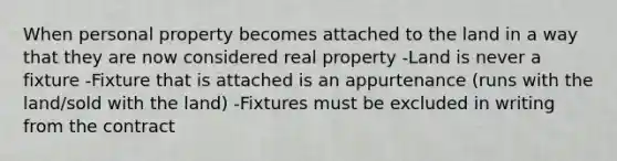 When personal property becomes attached to the land in a way that they are now considered real property -Land is never a fixture -Fixture that is attached is an appurtenance (runs with the land/sold with the land) -Fixtures must be excluded in writing from the contract