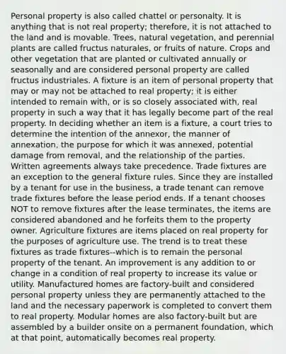 Personal property is also called chattel or personalty. It is anything that is not real property; therefore, it is not attached to the land and is movable. Trees, natural vegetation, and perennial plants are called fructus naturales, or fruits of nature. Crops and other vegetation that are planted or cultivated annually or seasonally and are considered personal property are called fructus industriales. A fixture is an item of personal property that may or may not be attached to real property; it is either intended to remain with, or is so closely associated with, real property in such a way that it has legally become part of the real property. In deciding whether an item is a fixture, a court tries to determine the intention of the annexor, the manner of annexation, the purpose for which it was annexed, potential damage from removal, and the relationship of the parties. Written agreements always take precedence. Trade fixtures are an exception to the general fixture rules. Since they are installed by a tenant for use in the business, a trade tenant can remove trade fixtures before the lease period ends. If a tenant chooses NOT to remove fixtures after the lease terminates, the items are considered abandoned and he forfeits them to the property owner. Agriculture fixtures are items placed on real property for the purposes of agriculture use. The trend is to treat these fixtures as trade fixtures--which is to remain the personal property of the tenant. An improvement is any addition to or change in a condition of real property to increase its value or utility. Manufactured homes are factory-built and considered personal property unless they are permanently attached to the land and the necessary paperwork is completed to convert them to real property. Modular homes are also factory-built but are assembled by a builder onsite on a permanent foundation, which at that point, automatically becomes real property.