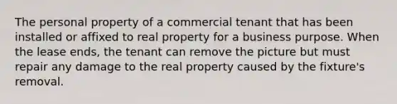 The personal property of a commercial tenant that has been installed or affixed to real property for a business purpose. When the lease ends, the tenant can remove the picture but must repair any damage to the real property caused by the fixture's removal.