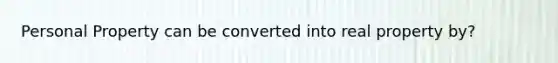 Personal Property can be converted into real property by?