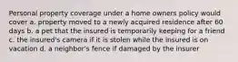 Personal property coverage under a home owners policy would cover a. property moved to a newly acquired residence after 60 days b. a pet that the insured is temporarily keeping for a friend c. the insured's camera if it is stolen while the insured is on vacation d. a neighbor's fence if damaged by the insurer