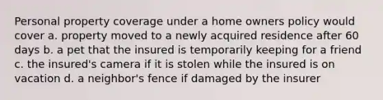 Personal property coverage under a home owners policy would cover a. property moved to a newly acquired residence after 60 days b. a pet that the insured is temporarily keeping for a friend c. the insured's camera if it is stolen while the insured is on vacation d. a neighbor's fence if damaged by the insurer