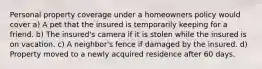 Personal property coverage under a homeowners policy would cover a) A pet that the insured is temporarily keeping for a friend. b) The insured's camera if it is stolen while the insured is on vacation. c) A neighbor's fence if damaged by the insured. d) Property moved to a newly acquired residence after 60 days.