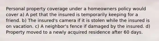 Personal property coverage under a homeowners policy would cover a) A pet that the insured is temporarily keeping for a friend. b) The insured's camera if it is stolen while the insured is on vacation. c) A neighbor's fence if damaged by the insured. d) Property moved to a newly acquired residence after 60 days.