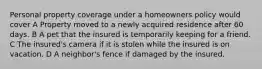 Personal property coverage under a homeowners policy would cover A Property moved to a newly acquired residence after 60 days. B A pet that the insured is temporarily keeping for a friend. C The insured's camera if it is stolen while the insured is on vacation. D A neighbor's fence if damaged by the insured.