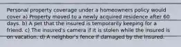 Personal property coverage under a homeowners policy would cover a) Property moved to a newly acquired residence after 60 days. b) A pet that the insured is temporarily keeping for a friend. c) The insured's camera if it is stolen while the insured is on vacation. d) A neighbor's fence if damaged by the insured.