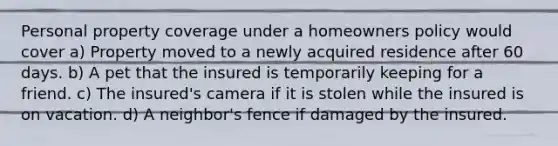 Personal property coverage under a homeowners policy would cover a) Property moved to a newly acquired residence after 60 days. b) A pet that the insured is temporarily keeping for a friend. c) The insured's camera if it is stolen while the insured is on vacation. d) A neighbor's fence if damaged by the insured.