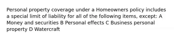 Personal property coverage under a Homeowners policy includes a special limit of liability for all of the following items, except: A Money and securities B Personal effects C Business personal property D Watercraft