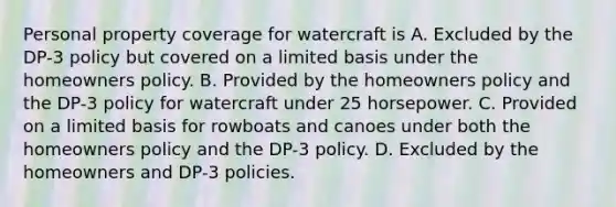 Personal property coverage for watercraft is A. Excluded by the DP-3 policy but covered on a limited basis under the homeowners policy. B. Provided by the homeowners policy and the DP-3 policy for watercraft under 25 horsepower. C. Provided on a limited basis for rowboats and canoes under both the homeowners policy and the DP-3 policy. D. Excluded by the homeowners and DP-3 policies.