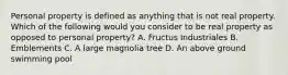 Personal property is defined as anything that is not real property. Which of the following would you consider to be real property as opposed to personal property? A. Fructus Industriales B. Emblements C. A large magnolia tree D. An above ground swimming pool