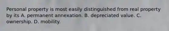 Personal property is most easily distinguished from real property by its A. permanent annexation. B. depreciated value. C. ownership. D. mobility.