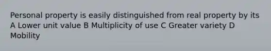 Personal property is easily distinguished from real property by its A Lower unit value B Multiplicity of use C Greater variety D Mobility