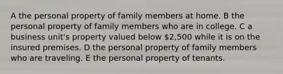 A the personal property of family members at home. B the personal property of family members who are in college. C a business unit's property valued below 2,500 while it is on the insured premises. D the personal property of family members who are traveling. E the personal property of tenants.