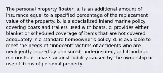 The personal property floater: a. is an additional amount of insurance equal to a specified percentage of the replacement value of the property. b. is a specialized inland marine policy covering boats and trailers used with boats. c. provides either blanket or scheduled coverage of items that are not covered adequately in a standard homeowner's policy. d. is available to meet the needs of "innocent" victims of accidents who are negligently injured by uninsured, underinsured, or hit-and-run motorists. e. covers against liability caused by the ownership or use of items of personal property.