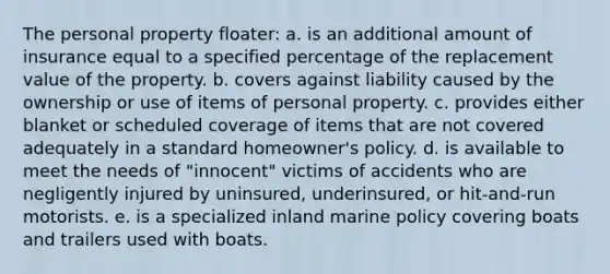 The personal property floater: a. is an additional amount of insurance equal to a specified percentage of the replacement value of the property. b. covers against liability caused by the ownership or use of items of personal property. c. provides either blanket or scheduled coverage of items that are not covered adequately in a standard homeowner's policy. d. is available to meet the needs of "innocent" victims of accidents who are negligently injured by uninsured, underinsured, or hit-and-run motorists. e. is a specialized inland marine policy covering boats and trailers used with boats.