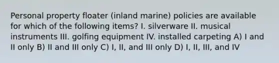 Personal property floater (inland marine) policies are available for which of the following items? I. silverware II. musical instruments III. golfing equipment IV. installed carpeting A) I and II only B) II and III only C) I, II, and III only D) I, II, III, and IV