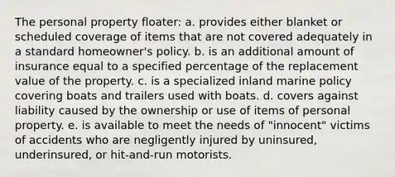 The personal property floater: a. provides either blanket or scheduled coverage of items that are not covered adequately in a standard homeowner's policy. b. is an additional amount of insurance equal to a specified percentage of the replacement value of the property. c. is a specialized inland marine policy covering boats and trailers used with boats. d. covers against liability caused by the ownership or use of items of personal property. e. is available to meet the needs of "innocent" victims of accidents who are negligently injured by uninsured, underinsured, or hit-and-run motorists.