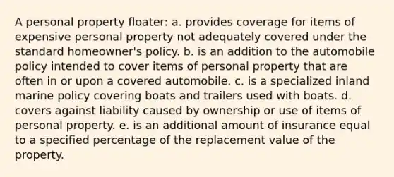 A personal property floater: a. provides coverage for items of expensive personal property not adequately covered under the standard homeowner's policy. b. is an addition to the automobile policy intended to cover items of personal property that are often in or upon a covered automobile. c. is a specialized inland marine policy covering boats and trailers used with boats. d. covers against liability caused by ownership or use of items of personal property. e. is an additional amount of insurance equal to a specified percentage of the replacement value of the property.