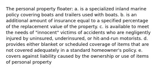 The personal property floater: a. is a specialized inland marine policy covering boats and trailers used with boats. b. is an additional amount of insurance equal to a specified percentage of the replacement value of the property. c. is available to meet the needs of "innocent" victims of accidents who are negligently injured by uninsured, underinsured, or hit-and-run motorists. d. provides either blanket or scheduled coverage of items that are not covered adequately in a standard homeowner's policy. e. covers against liability caused by the ownership or use of items of personal property