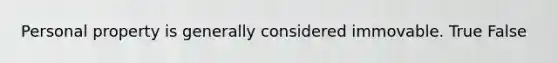 Personal property is generally considered immovable. True False
