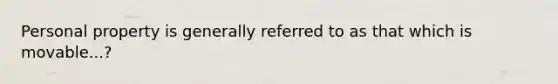 Personal property is generally referred to as that which is movable...?