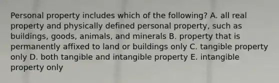 Personal property includes which of the​ following? A. all real property and physically defined personal​ property, such as​ buildings, goods,​ animals, and minerals B. property that is permanently affixed to land or buildings only C. tangible property only D. both tangible and intangible property E. intangible property only