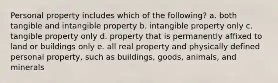 Personal property includes which of the​ following? a. both tangible and intangible property b. intangible property only c. tangible property only d. property that is permanently affixed to land or buildings only e. all real property and physically defined personal​ property, such as​ buildings, goods,​ animals, and minerals