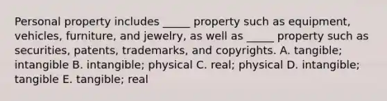 Personal property includes​ _____ property such as​ equipment, vehicles,​ furniture, and​ jewelry, as well as​ _____ property such as​ securities, patents,​ trademarks, and copyrights. A. ​tangible; intangible B. ​intangible; physical C. ​real; physical D. ​intangible; tangible E. ​tangible; real