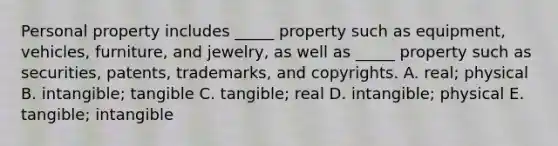 Personal property includes​ _____ property such as​ equipment, vehicles,​ furniture, and​ jewelry, as well as​ _____ property such as​ securities, patents,​ trademarks, and copyrights. A. ​real; physical B. ​intangible; tangible C. ​tangible; real D. ​intangible; physical E. ​tangible; intangible