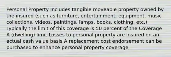 Personal Property Includes tangible moveable property owned by the insured (such as furniture, entertainment, equipment, music collections, videos, paintings, lamps, books, clothing, etc.) Typically the limit of this coverage is 50 percent of the Coverage A (dwelling) limit Losses to personal property are insured on an actual cash value basis A replacement cost endorsement can be purchased to enhance personal property coverage