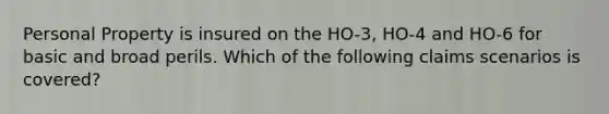 Personal Property is insured on the HO-3, HO-4 and HO-6 for basic and broad perils. Which of the following claims scenarios is covered?