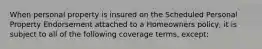 When personal property is insured on the Scheduled Personal Property Endorsement attached to a Homeowners policy, it is subject to all of the following coverage terms, except: