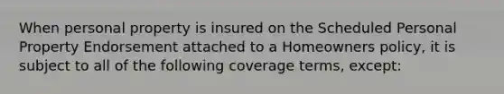 When personal property is insured on the Scheduled Personal Property Endorsement attached to a Homeowners policy, it is subject to all of the following coverage terms, except: