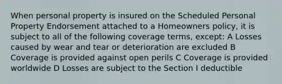 When personal property is insured on the Scheduled Personal Property Endorsement attached to a Homeowners policy, it is subject to all of the following coverage terms, except: A Losses caused by wear and tear or deterioration are excluded B Coverage is provided against open perils C Coverage is provided worldwide D Losses are subject to the Section I deductible